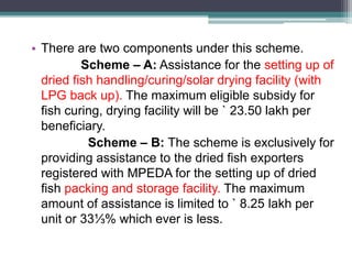 • There are two components under this scheme.
Scheme – A: Assistance for the setting up of
dried fish handling/curing/solar drying facility (with
LPG back up). The maximum eligible subsidy for
fish curing, drying facility will be ` 23.50 lakh per
beneficiary.
Scheme – B: The scheme is exclusively for
providing assistance to the dried fish exporters
registered with MPEDA for the setting up of dried
fish packing and storage facility. The maximum
amount of assistance is limited to ` 8.25 lakh per
unit or 33⅓% which ever is less.
 