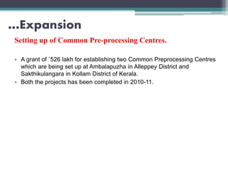…Expansion
Setting up of Common Pre-processing Centres.
• A grant of `526 lakh for establishing two Common Preprocessing Centres
which are being set up at Ambalapuzha in Alleppey District and
Sakthikulangara in Kollam District of Kerala.
• Both the projects has been completed in 2010-11.
 