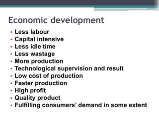 Economic development
• Less labour
• Capital intensive
• Less idle time
• Less wastage
• More production
• Technological supervision and result
• Low cost of production
• Faster production
• High profit
• Quality product
• Fulfilling consumers’ demand in some extent
 