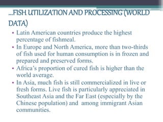 ...FISH UTILIZATION AND PROCESSING (WORLD
DATA)
• Latin American countries produce the highest
percentage of fishmeal.
• In Europe and North America, more than two-thirds
of fish used for human consumption is in frozen and
prepared and preserved forms.
• Africa’s proportion of cured fish is higher than the
world average.
• In Asia, much fish is still commercialized in live or
fresh forms. Live fish is particularly appreciated in
Southeast Asia and the Far East (especially by the
Chinese population) and among immigrant Asian
communities.
 