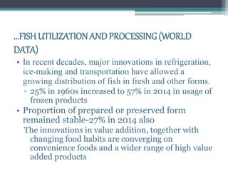 ...FISHUTILIZATION ANDPROCESSING (WORLD
DATA)
• In recent decades, major innovations in refrigeration,
ice-making and transportation have allowed a
growing distribution of fish in fresh and other forms.
▫ 25% in 1960s increased to 57% in 2014 in usage of
frozen products
• Proportion of prepared or preserved form
remained stable-27% in 2014 also
The innovations in value addition, together with
changing food habits are converging on
convenience foods and a wider range of high value
added products
 
