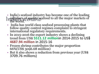 Indian scenario
• India's seafood industry has become one of the leading
suppliers of quality seafood to all the major markets of
the world.
• India has world class seafood processing plants that
follow quality control regimes complaint to stringent
international regulatory requirements.
• In 2015-2016 the export industry shows a declining
trend from US$ 5511.12 millionin 2014-2015 to US$
4687.94 million in 2015-16
• Frozen shrimp contributes the major proportion
66%(US$ 3096.68 miillion)
• But it also shows a reduction from previous year (US$
3709.76 millions)
 