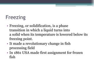 Freezing
• Freezing, or solidification, is a phase
transition in which a liquid turns into
a solid when its temperature is lowered below its
freezing point.
• It made a revolutionary change in fish
processing field
• In 1861 USA made first assignment for frozen
fish
 