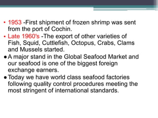 • 1953 -First shipment of frozen shrimp was sent
from the port of Cochin.
• Late 1960′s -The export of other varieties of
Fish, Squid, Cuttlefish, Octopus, Crabs, Clams
and Mussels started.
●A major stand in the Global Seafood Market and
our seafood is one of the biggest foreign
exchange earners.
●Today we have world class seafood factories
following quality control procedures meeting the
most stringent of international standards.
 