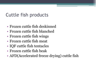 Cuttle fish products
• Frozen cuttle fish deskinned
• Frozen cuttle fish blanched
• Frozen cuttle fish wings
• Frozen cuttle fish meat
• IQF cuttle fish tentacles
• Frozen cuttle fish beak
• AFD(Accelerated freeze drying) cuttle fish
 