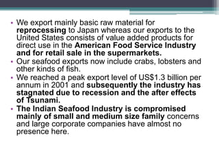 • We export mainly basic raw material for
reprocessing to Japan whereas our exports to the
United States consists of value added products for
direct use in the American Food Service Industry
and for retail sale in the supermarkets.
• Our seafood exports now include crabs, lobsters and
other kinds of fish.
• We reached a peak export level of US$1.3 billion per
annum in 2001 and subsequently the industry has
stagnated due to recession and the after effects
of Tsunami.
• The Indian Seafood Industry is compromised
mainly of small and medium size family concerns
and large corporate companies have almost no
presence here.
 