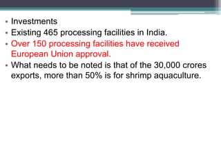 • Investments
• Existing 465 processing facilities in India.
• Over 150 processing facilities have received
European Union approval.
• What needs to be noted is that of the 30,000 crores
exports, more than 50% is for shrimp aquaculture.
 