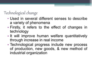 Technological change
• Used in several different senses to describe
a variety of phenomena
• Firstly, it refers to the effect of changes in
technology
• It will improve human welfare quantitatively
through increase in real income
• Technological progress include new process
of production, new goods, & new method of
industrial organization
 