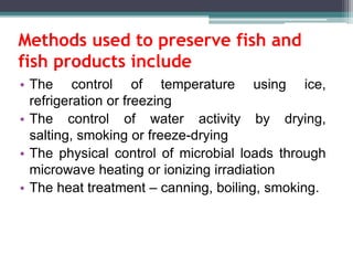 Methods used to preserve fish and
fish products include
• The control of temperature using ice,
refrigeration or freezing
• The control of water activity by drying,
salting, smoking or freeze-drying
• The physical control of microbial loads through
microwave heating or ionizing irradiation
• The heat treatment – canning, boiling, smoking.
 