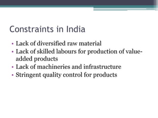 Constraints in India
• Lack of diversified raw material
• Lack of skilled labours for production of value-
added products
• Lack of machineries and infrastructure
• Stringent quality control for products
 