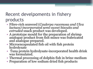 Recent develpoments in fishery
products
• Fibre-rich seaweed (Caulerpa racemosa and Ulva
lactuca) incorporated semi-sweet biscuits and
extruded snack product was developed.
• A prototype mould for the preparation of shrimp
analogue product from fish mince was frabricated
and analogue prepared.
• Microencapsulated fish oil with fish protein
hydrolysate
• Tuna protein hydrolysate-incorporated health drink
was formulated.
• Thermal processing of dolphin fish in brine medium
• Preparation of low sodium dried fish products
 