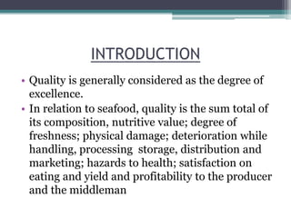 INTRODUCTION
• Quality is generally considered as the degree of
excellence.
• In relation to seafood, quality is the sum total of
its composition, nutritive value; degree of
freshness; physical damage; deterioration while
handling, processing storage, distribution and
marketing; hazards to health; satisfaction on
eating and yield and profitability to the producer
and the middleman
 