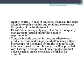 ▫ Quality control, in case of seafoods, means all the steps
taken between harvesting and retail trade to protect
the quality of the final product.
▫ ISO 9000 defines quality control as "A part of quality
management focused on fulfilling quality
requirements“
▫ Controls include product inspection, where every
product is examined visually, and often using a stereo
microscope for fine detail before the product is sold
into the external market. Inspectors will be provided
with lists and descriptions of unacceptable product
defects such as cracks or surface blemishes for
example.
 