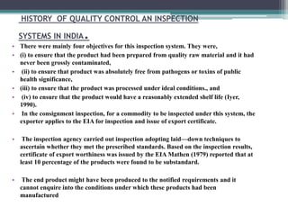 HISTORY OF QUALITY CONTROL AN INSPECTION
SYSTEMS IN INDIA.
• There were mainly four objectives for this inspection system. They were,
• (i) to ensure that the product had been prepared from quality raw material and it had
never been grossly contaminated,
• (ii) to ensure that product was absolutely free from pathogens or toxins of public
health significance,
• (iii) to ensure that the product was processed under ideal conditions., and
• (iv) to ensure that the product would have a reasonably extended shelf life (Iyer,
1990).
• In the consignment inspection, for a commodity to be inspected under this system, the
exporter applies to the EIA for inspection and issue of export certificate.
• The inspection agency carried out inspection adopting laid—down techniques to
ascertain whether they met the prescribed standards. Based on the inspection results,
certificate of export worthiness was issued by the EIA Mathen (1979) reported that at
least 10 percentage of the products were found to be substandard.
• The end product might have been produced to the notified requirements and it
cannot enquire into the conditions under which these products had been
manufactured
 
