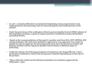 • In 1977, a revised notification was introduced stipulating various requirements to be
implemented by the processing units for ensuring hygiene and wholesomeness of the
product.
• Under the provisions of the notification of the In-process Quality Control (IPQC) scheme of
fish and fishery products, a panel of experts had been constituted to assess the facilities
prescribed therein.
• Based on the recommendations of the panel (1 member each from EIA, CIFT, MPEDA, BIS
and the Industry), the units were declared as approved or non-approved; Iyer (1990) to
qualify for such an approval, the processing units must have the minimum sanitary and
hygienic facilities and the Inprocess Quality Control checks in different stages of
processing.
• Under the scheme, the following procedures of inspection were being followed. A day’s
production constituted a control unit having more subunits depending up on the type of
the product.
• Those of the lots which met the laid down standard were treated as approved lots
(Majumdar, 1935).
 