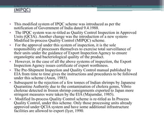 QUALITY CONTROL INSPECTION IN APPROVED UNITS
(QCIA) AND MODIFIED INPROCESS QUALITY CONTROL
(MIPQC)
• This modified system of IPQC scheme was introduced as per the
notification of Government of India dated 9.4.1988.
• The IPQC system was re-titled as Quality Control Inspection in Approved
Units (QCIA). Another change was the introduction of a new system-
Modified In-process Quality Control (MIPQC) scheme.
• For the approval under this system of inspection, it is the sole
responsibility of processors themselves to exercise total surveillance of
their units under the guidance of Export Inspection Agency to ensure
organoleptic and bacteriological quality of the product.
• However, in the case of all the above systems of inspection, the Export
Inspection Agency issues certificate of export worthiness.
• The Pre-Shipment Inspection and Quality Control manual published by
EIA from time to time gives the instructions and procedures to be followed
under this scheme (Anon, 1985).
• Subsequent to the rejection of a few tonnes of Indian shrimps by Japanese
Quarantine Authority due to the contamination of cholera genns, Vibrio
cholerae detected in frozen shrimp consignments exported to Japan more
stringent measures were taken by the EIA (Majumdar, 1985).
• Modified In-process Quality Control scheme is re-titled as In Process
Quality Control, under this scheme. Only those processing units already
approved under QCIA system and have some additional infrastructure
facilities are allowed to export (Iyer, 1990).
 