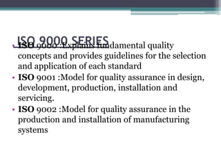 ISO 9000 SERIES• ISO 9000 :Explains fundamental quality
concepts and provides guidelines for the selection
and application of each standard
• ISO 9001 :Model for quality assurance in design,
development, production, installation and
servicing.
• ISO 9002 :Model for quality assurance in the
production and installation of manufacturing
systems
 