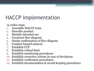 HACCP implementation
12 codex steps
1. Assemble HACCP team
2. Describe product
3. Identify intended use
4. Construct flow diagram
5. Onsite confirmation of flow diagram
6. Conduct hazard analysis
7. Establish CCP
8. Establish critical limit
9. Establish monitoring procedures
10. Establish corrective actions in case of deviations
11. Establish verification procedures
12. Establish documentation & record keeping procedures
 