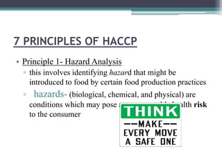 7 PRINCIPLES OF HACCP
• Principle 1- Hazard Analysis
▫ this involves identifying hazard that might be
introduced to food by certain food production practices
▫ hazards- (biological, chemical, and physical) are
conditions which may pose an unacceptable health risk
to the consumer
 
