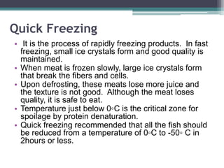 Quick Freezing
• It is the process of rapidly freezing products. In fast
freezing, small ice crystals form and good quality is
maintained.
• When meat is frozen slowly, large ice crystals form
that break the fibers and cells.
• Upon defrosting, these meats lose more juice and
the texture is not good. Although the meat loses
quality, it is safe to eat.
• Temperature just below 0◦C is the critical zone for
spoilage by protein denaturation.
• Quick freezing recommended that all the fish should
be reduced from a temperature of 0◦C to -50◦ C in
2hours or less.
 