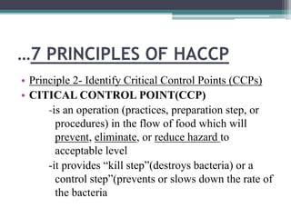 …7 PRINCIPLES OF HACCP
• Principle 2- Identify Critical Control Points (CCPs)
• CITICAL CONTROL POINT(CCP)
-is an operation (practices, preparation step, or
procedures) in the flow of food which will
prevent, eliminate, or reduce hazard to
acceptable level
-it provides “kill step”(destroys bacteria) or a
control step”(prevents or slows down the rate of
the bacteria
 