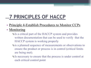 …7 PRINCIPLES OF HACCP
• Principle 4-Establish Procedures to Monitor CCPs
• Monitoring
Is a critical part of the HACCP system and provides
written documentation that can be used to verify that the
HACCP system is working properly
is a planned sequence of measurements or observations to
ensure the product or process is in control (critical limits
are being met).
Is necessary to ensure that the process is under control at
each critical control point
 
