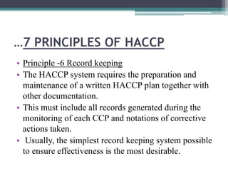 …7 PRINCIPLES OF HACCP
• Principle -6 Record keeping
• The HACCP system requires the preparation and
maintenance of a written HACCP plan together with
other documentation.
• This must include all records generated during the
monitoring of each CCP and notations of corrective
actions taken.
• Usually, the simplest record keeping system possible
to ensure effectiveness is the most desirable.
 