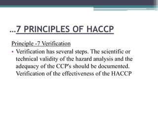 …7 PRINCIPLES OF HACCP
Principle -7 Verification
• Verification has several steps. The scientific or
technical validity of the hazard analysis and the
adequacy of the CCP's should be documented.
Verification of the effectiveness of the HACCP
 