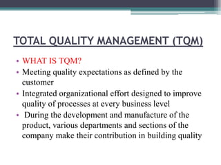 TOTAL QUALITY MANAGEMENT (TQM)
• WHAT IS TQM?
• Meeting quality expectations as defined by the
customer
• Integrated organizational effort designed to improve
quality of processes at every business level
• During the development and manufacture of the
product, various departments and sections of the
company make their contribution in building quality
 