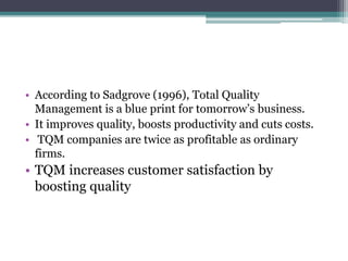 • According to Sadgrove (1996), Total Quality
Management is a blue print for tomorrow’s business.
• It improves quality, boosts productivity and cuts costs.
• TQM companies are twice as profitable as ordinary
firms.
• TQM increases customer satisfaction by
boosting quality
 