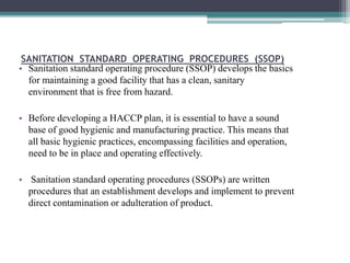SANITATION STANDARD OPERATING PROCEDURES (SSOP)
• Sanitation standard operating procedure (SSOP) develops the basics
for maintaining a good facility that has a clean, sanitary
environment that is free from hazard.
• Before developing a HACCP plan, it is essential to have a sound
base of good hygienic and manufacturing practice. This means that
all basic hygienic practices, encompassing facilities and operation,
need to be in place and operating effectively.
• Sanitation standard operating procedures (SSOPs) are written
procedures that an establishment develops and implement to prevent
direct contamination or adulteration of product.
 