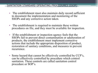 …SANITATION STANDARD OPERATING PROCEDURES (SSOP)
• The establishment must also maintain daily record sufficient
to document the implementation and monitoring of the
SSOPs and any corrective action taken.
• The establishment is required to maintain these written
procedures on file, and they must be available for inspection.
• If the establishment or inspection agency feels that the
SSOPs fail to prevent direct contamination or adulteration of
products, the establishment must implement corrective
actions that include the appropriate disposition of product,
restoration of sanitary conditions, and measures to prevent
recurrence.
• Some hazard that cannot be effectively controlled by CCP’s,
can be effectively controlled by procedure which control
sanitation. These controls are called sanitation control
procedure or SOP’s.
 