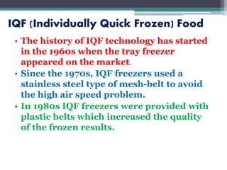 IQF (Individually Quick Frozen) Food
• The history of IQF technology has started
in the 1960s when the tray freezer
appeared on the market.
• Since the 1970s, IQF freezers used a
stainless steel type of mesh-belt to avoid
the high air speed problem.
• In 1980s IQF freezers were provided with
plastic belts which increased the quality
of the frozen results.
 