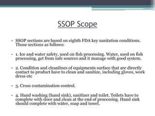 SSOP Scope
• SSOP sections are based on eighth FDA key sanitation conditions.
Those sections as follows:
• 1. Ice and water safety, used on fish processing. Water, used on fish
processing, get from safe sources and it manage with good system.
• 2. Condition and cleanlines of equipments surface that are directly
contact to product have to clean and sanitize, including gloves, work
dress etc
• 3. Cross contamination control.
• 4. Hand washing (hand sink), sanitizer and toilet. Toilets have to
complete with door and clean at the end of processing. Hand sink
should complete with wáter, soap and towel.
 