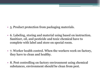 • 5. Product protection from packaging materials.
• 6. Labeling, storing and material using based on instruction.
Sanitizer, oil, and pesticide and toxic chemical have to
complete with label and store on special room.
• 7. Worker health control. When the workers work on factory,
they have to clean and healthy.
• 8. Pest controlling on factory environment using chemical
substances, environment should be clean from pest.
 