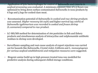 • Application of lytic bacteriophages for control of Salmonella and Listeria in
seafood processing was evaluated. A minimum exposure time of 2.5 hours was
optimized to bring down surface contaminated Salmonella in tuna products by
6 logs and 5 logs for cooked clam meat.
• Recontamination potential of Salmonella in cooked and raw shrimp products
was assessed. Higher recovery (67.04%) and higher survival (95-100%) of
Salmonella typhimurium was recorded in cooked and frozen shrimp
(L.vannamei) compared to raw product.
• LC-MS/MS method for determination of 160 pesticides in fish and fishery
products and simultaneous analysis of tetracycline and sulphonamide antibiotic
residues in shrimp were developed.
• Surveillance sampling and root-cause analysis of export rejections was carried
out for hazards like Salmonella, Crystal violet, Coliform and L. monocytogenes
for various seafood establishments and mitigation measures were suggested.
• Biogenic amine build up in high pressure treated tuna was modelled for
predictive analysis during subsequent chilled storage conditions.
 