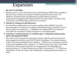 Expansion
• QUALITY CONTROL.
• Quality control is a very vital element in the seafood industry. MPEDA has a mandate to
take such steps to improve the quality of seafood exported from the country. The
MPEDA is oriented towards strengthening the seafood industry to produce
internationally acceptable quality fishery products for export market. An outline of the
work done by the MPEDA during 2009-10 is given below: -
1: Subsidy for setting up of mini laboratory.
• For the effective implementation of in-process quality control, MPEDA assists the
processing plants to set up their own quality control laboratories by subsidizing 25% of
the cost subject to a maximum of ` 1,50,000 per unit. During 2009-10, an amount of `
10.01 lakh was sanctioned as subsidy assistance to 13 processing plants.
2: Assistance to seafood processors to establish captive / independent preprocessing
plants with upgraded facilities.
• The scheme aims to bring the pre-processing activities under the control of processors
and to upgrade the facilities as per HACCP and EC Regulations. The subsidy assistance
is 50% of the actual expenditure with a ceiling of ` 15 lakh for new construction and 45%
of the actual expenditure with a ceiling of ` 13.5 lakh for renovation, which is also linked
with the area of the pre-processing hall. The maximum limit for independent pre-
processing centers is ` 22 lakh. During the year 2009-10 an amount of ` 177.15 lakh was
sanctioned to 19 units (12 Captive and 7 Independent, including additional subsidy to 4
units).
 