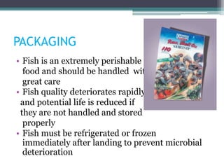 PACKAGING
• Fish is an extremely perishable
food and should be handled with
great care
• Fish quality deteriorates rapidly
and potential life is reduced if
they are not handled and stored
properly
• Fish must be refrigerated or frozen
immediately after landing to prevent microbial
deterioration
 