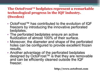 The OctoFrost™ bedplates represent a remarkable
technological progress in the IQF industry.
(Sweden)
• OctoFrost™ has contributed to the evolution of IQF
freezers by introducing the innovative perforated
bedplates.
• The perforated bedplates ensure an active
fluidization of almost 100% of their surface.
• Moreover, the diameter and shape of the perforated
holes can be configured to provide excellent frozen
results.
• Another advantage of the perforated bedplates
designed by OctoFrost™ is that they are removable
and can be efficiently cleaned outside the IQF
freezer.
http://www.octofrost.com
 