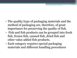 • The quality/type of packaging materials and the
method of packaging are, therefore, of great
importance for preserving the quality of fish.
• Fish and fish products can be grouped into fresh
fish, frozen fish, canned fish, dried fish and
other value added fish products.
• Each category requires special packaging
materials and different handling procedures
 