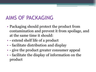 AIMS OF PACKAGING
• Packaging should protect the product from
contamination and prevent it from spoilage, and
at the same time it should:
• - extend shelf life of a product
• - facilitate distribution and display
• - give the product greater consumer appeal
• - facilitate the display of information on the
product
 