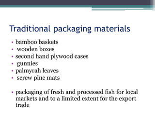 Traditional packaging materials
• bamboo baskets
• wooden boxes
• second hand plywood cases
• gunnies
• palmyrah leaves
• screw pine mats
• packaging of fresh and processed fish for local
markets and to a limited extent for the export
trade
 