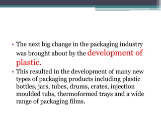 • The next big change in the packaging industry
was brought about by the development of
plastic.
• This resulted in the development of many new
types of packaging products including plastic
bottles, jars, tubes, drums, crates, injection
moulded tubs, thermoformed trays and a wide
range of packaging films.
 