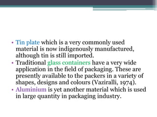 • Tin plate which is a very commonly used
material is now indigenously manufactured,
although tin is still imported.
• Traditional glass containers have a very wide
application in the field of packaging. These are
presently available to the packers in a variety of
shapes, designs and colours (Vaziralli, 1974).
• Aluminium is yet another material which is used
in large quantity in packaging industry.
 