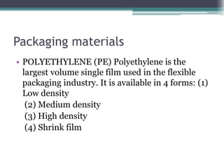 Packaging materials
• POLYETHYLENE (PE) Polyethylene is the
largest volume single film used in the flexible
packaging industry. It is available in 4 forms: (1)
Low density
(2) Medium density
(3) High density
(4) Shrink film
 