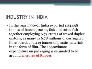 INDUSTRY IN INDIA
• In the year 1990-91 India exported 1,34,598
tonnes of frozen prawns, fish and cuttle fish
together employing 6.73 crores of waxed duplex
cartons, as many as 6.78 millions of corrugated
fibre board, and 419 tonnes of plastic materials
in the form of film. The approximate
expenditure on packaging is estimated to be
around 11 crores of Rupees.
 