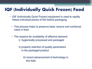 IQF (Individually Quick Frozen) Food
• IQF (Individually Quick Frozen) equipment is used to rapidly
freeze individual pieces of fish before packaging.
• This process helps to preserve taste, texture and nutritional
value in food.
• The reasons for availability of effective demand
i) hygienically processed and packaged
ii) properly retention of quality parameters
in the packaged product
iii) recent advancement of technology in
this field.
 
