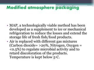 Modified atmosphere packaging
• MAP, a technologically viable method has been
developed as a supplement to ice or mechanical
refrigeration to reduce the losses and extend the
storage life of fresh fish/food products.
• Air is replaced with different gas mixtures
(Carbon dioxide= >20%, Nitrogen, Oxygen =
<0.5%) to regulate microbial activity and to
retard discoloration of the products.
Temperature is kept below 5◦C.
 