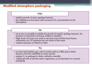 Modified atmosphere packaging
• the most important gas used in MAP of fish, bacteriostatic
• inhibits growth of many spoilage bacteria
• the inhibition is increased with increased CO2 concentration in the
atmosphere
CO2
• set as low as possible to inhibit the growth of aerobic spoilage bacteria. Its
presence is reported to increase oxidative rancidity
• High levels of oxygen are used in red meat and red fish meat (tunas,
yellowtails, etc.) to maintain the red colour of the meat.
• inhibit reduction of TMAO to TMA
O2
• an inert and tasteless gas, and is mostly used as a filler gas in MAP,
because of its low solubility in water and fat.
• replace O2 in packages to delay oxidative rancidity
• inhibit growth of aerobic micro-organisms, as an alternative to vacuum
packaging
N2
 