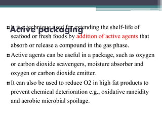 Active packagingIt is a technique used for extending the shelf-life of
seafood or fresh foods by addition of active agents that
absorb or release a compound in the gas phase.
Active agents can be useful in a package, such as oxygen
or carbon dioxide scavengers, moisture absorber and
oxygen or carbon dioxide emitter.
It can also be used to reduce O2 in high fat products to
prevent chemical deterioration e.g., oxidative rancidity
and aerobic microbial spoilage.
 